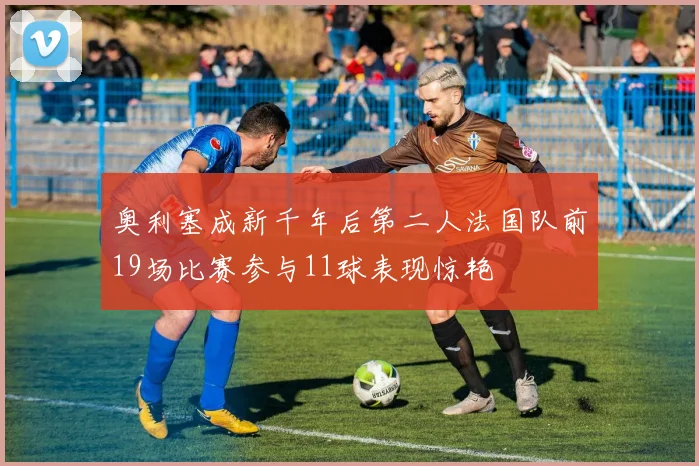奥利塞成新千年后第二人法国队前19场比赛参与11球表现惊艳