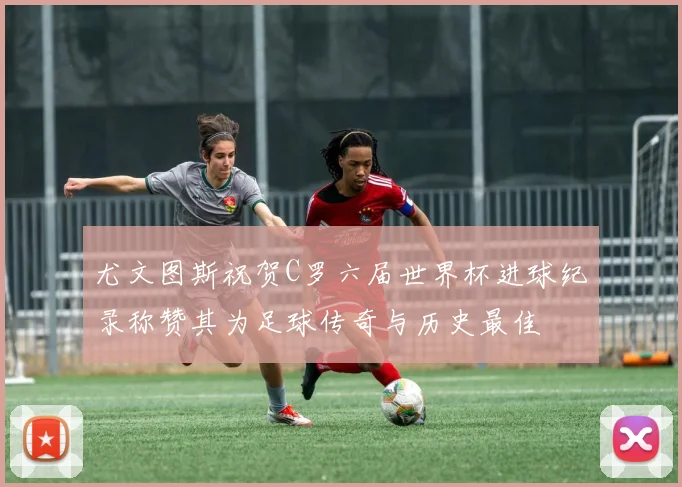 尤文图斯祝贺C罗六届世界杯进球纪录称赞其为足球传奇与历史最佳