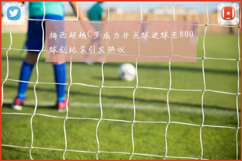 梅西超越C罗成为非点球进球王800球创纪录引发热议