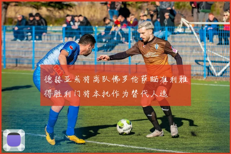 德赫亚或将离队佛罗伦萨瞄准利雅得胜利门将本托作为替代人选
