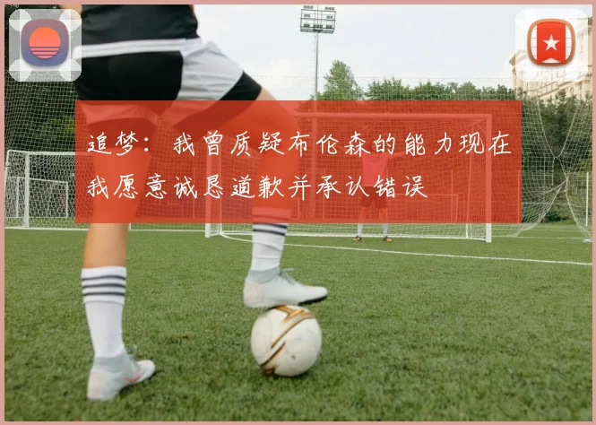 追梦：我曾质疑布伦森的能力现在我愿意诚恳道歉并承认错误