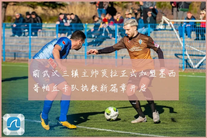 前武汉三镇主帅莫拉正式加盟墨西哥帕丘卡队执教新篇章开启