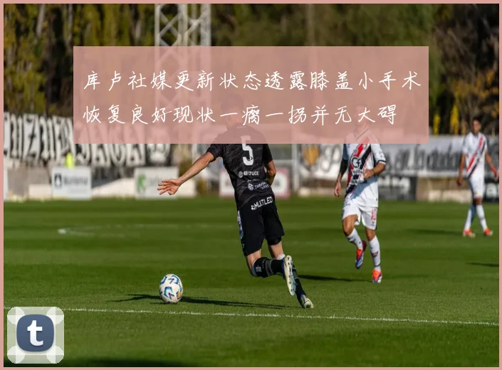 库卢社媒更新状态透露膝盖小手术恢复良好现状一瘸一拐并无大碍