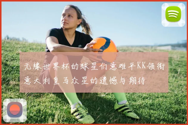 无缘世界杯的球星们意难平KK领衔意大利皇马众星的遗憾与期待