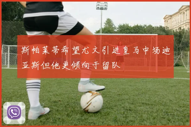 斯帕莱蒂希望尤文引进皇马中场迪亚斯但他更倾向于留队