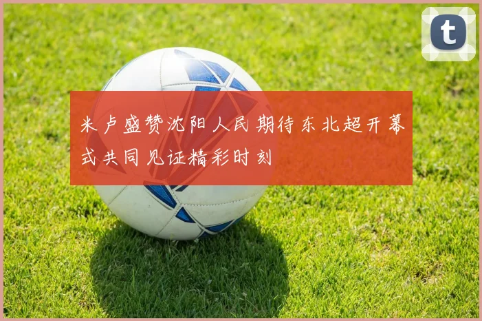 米卢盛赞沈阳人民期待东北超开幕式共同见证精彩时刻