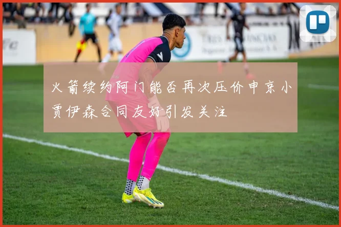 火箭续约阿门能否再次压价申京小贾伊森合同友好引发关注