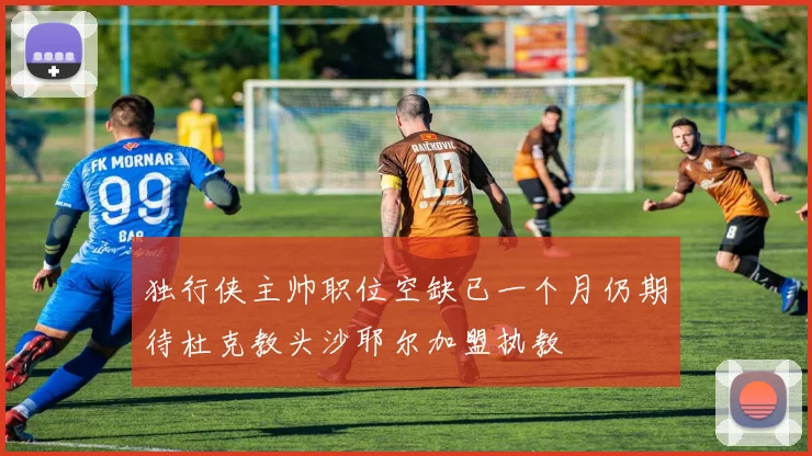 独行侠主帅职位空缺已一个月仍期待杜克教头沙耶尔加盟执教