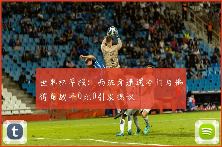 世界杯早报：西班牙遭遇冷门与佛得角战平0比0引发热议