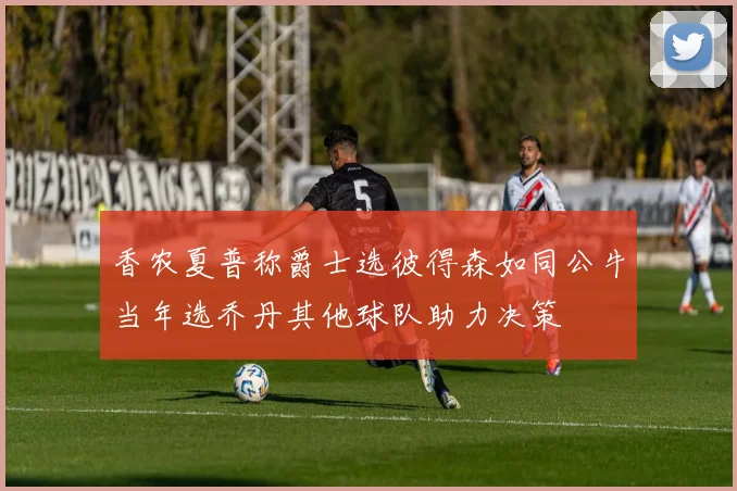 香农夏普称爵士选彼得森如同公牛当年选乔丹其他球队助力决策
