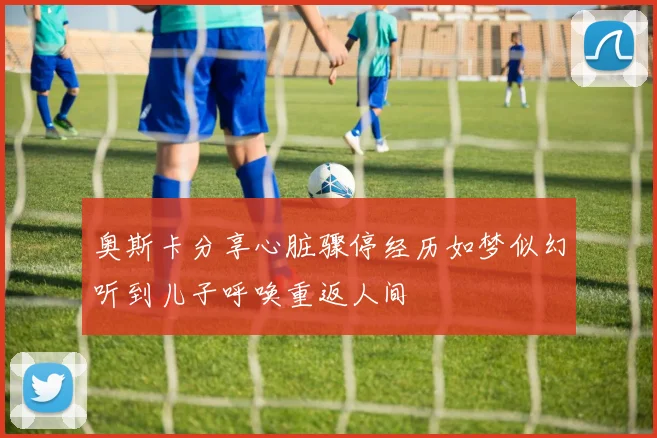 奥斯卡分享心脏骤停经历如梦似幻听到儿子呼唤重返人间