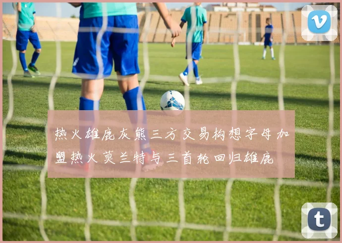 热火雄鹿灰熊三方交易构想字母加盟热火莫兰特与三首轮回归雄鹿