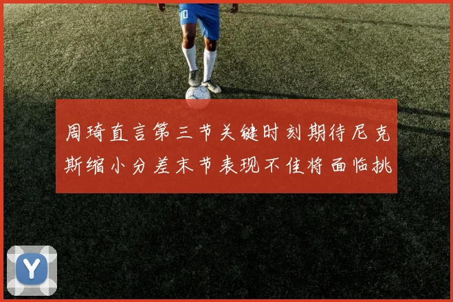 周琦直言第三节关键时刻期待尼克斯缩小分差末节表现不佳将面临挑战