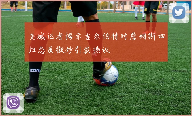 克城记者揭示吉尔伯特对詹姆斯回归态度微妙引发热议