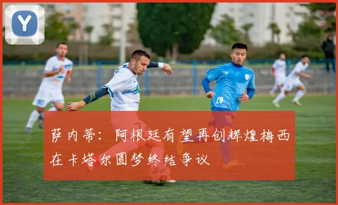 萨内蒂：阿根廷有望再创辉煌梅西在卡塔尔圆梦终结争议