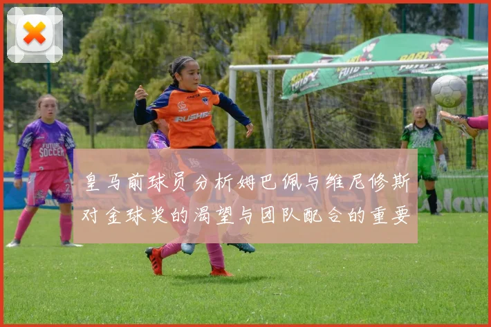 皇马前球员分析姆巴佩与维尼修斯对金球奖的渴望与团队配合的重要性