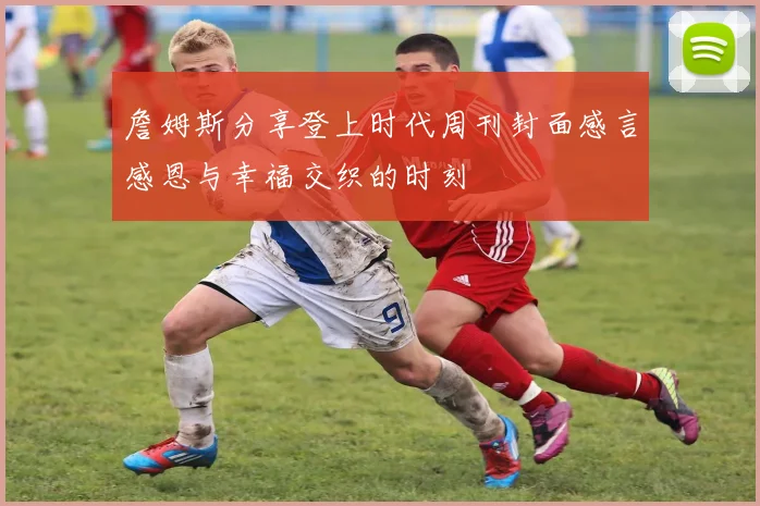 詹姆斯分享登上时代周刊封面感言感恩与幸福交织的时刻