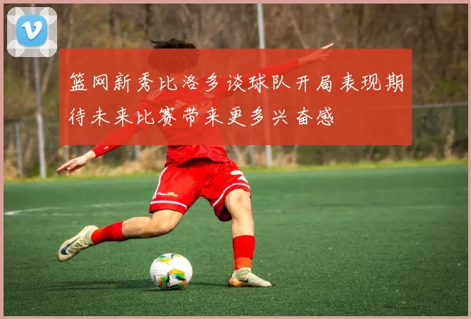 篮网新秀比洛多谈球队开局表现期待未来比赛带来更多兴奋感
