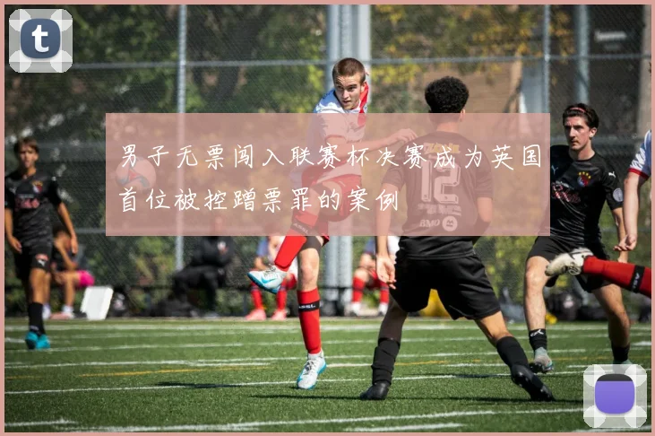 男子无票闯入联赛杯决赛成为英国首位被控蹭票罪的案例
