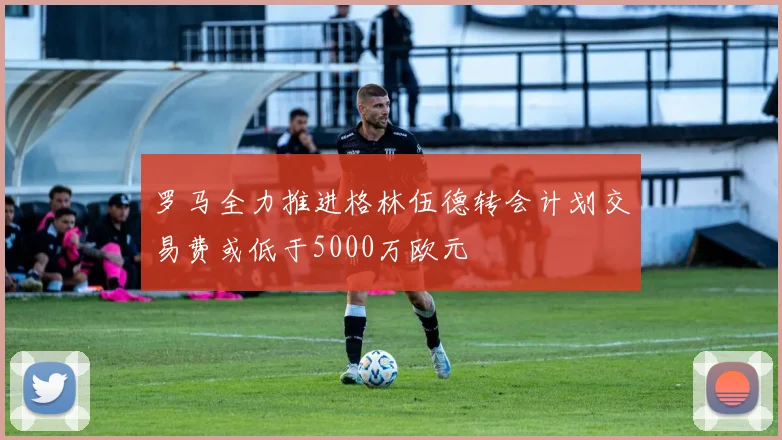 罗马全力推进格林伍德转会计划交易费或低于5000万欧元