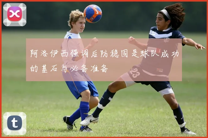 阿洛伊西强调后防稳固是球队成功的基石与必备准备