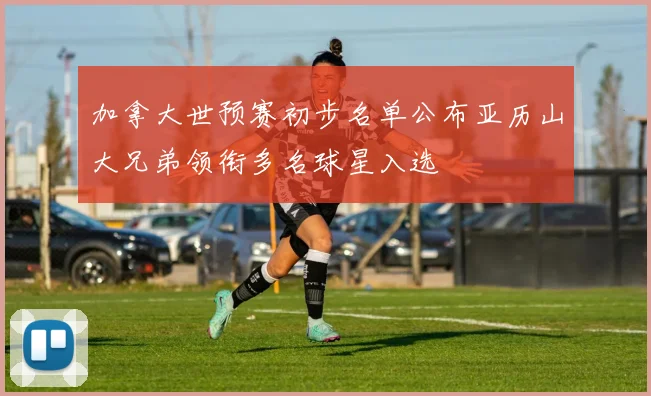 加拿大世预赛初步名单公布亚历山大兄弟领衔多名球星入选