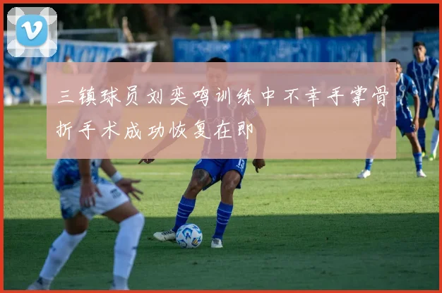 三镇球员刘奕鸣训练中不幸手掌骨折手术成功恢复在即