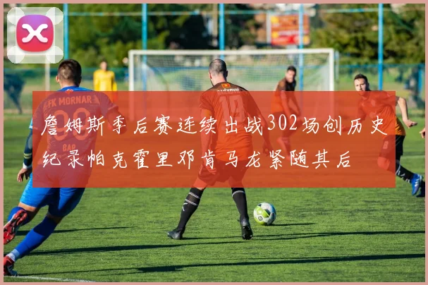 詹姆斯季后赛连续出战302场创历史纪录帕克霍里邓肯马龙紧随其后