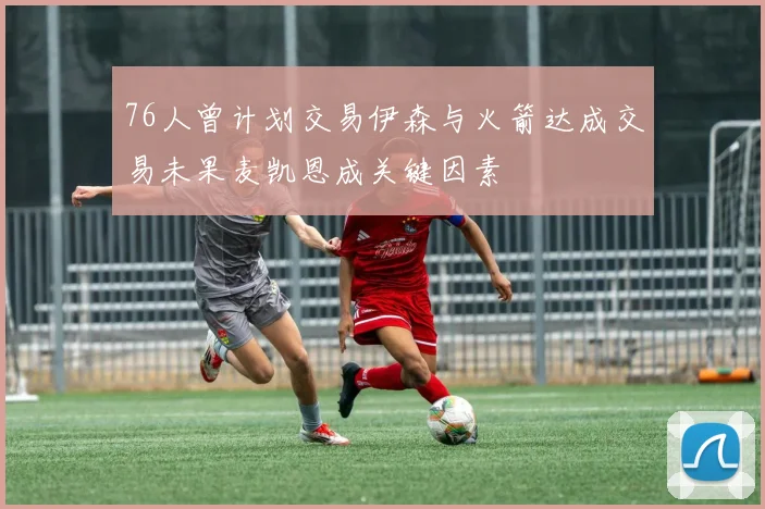 76人曾计划交易伊森与火箭达成交易未果麦凯恩成关键因素