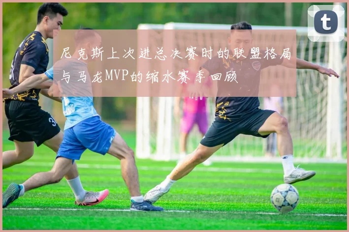 尼克斯上次进总决赛时的联盟格局与马龙MVP的缩水赛季回顾