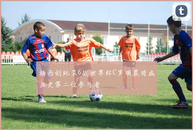梅西创纪录6战世界杯C罗明晨将成历史第二位参与者