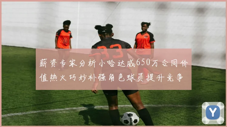 薪资专家分析小哈达威650万合同价值热火巧妙补强角色球员提升竞争力